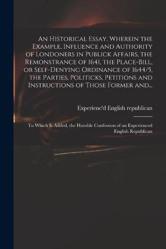 Cover image for An Historical Essay, Wherein the Example, Influence and Authority of Londoners in Publick Affairs, the Remonstrance of 1641, the Place-Bill, or Self-denying Ordinance of 1644/5, the Parties, Politicks, Petitions and Instructions of Those Former And...