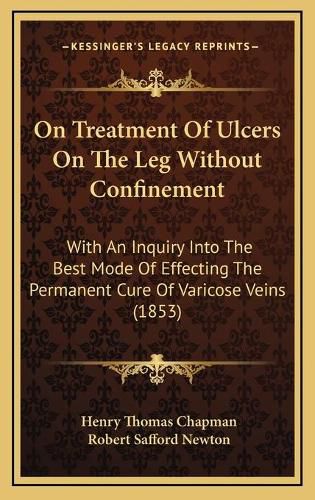 Cover image for On Treatment of Ulcers on the Leg Without Confinement: With an Inquiry Into the Best Mode of Effecting the Permanent Cure of Varicose Veins (1853)