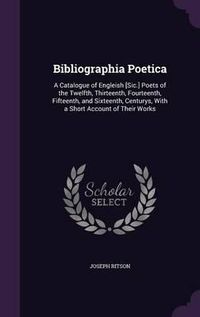 Cover image for Bibliographia Poetica: A Catalogue of Engleish [Sic.] Poets of the Twelfth, Thirteenth, Fourteenth, Fifteenth, and Sixteenth, Centurys, with a Short Account of Their Works