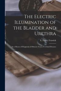 Cover image for The Electric Illumination of the Bladder and Urethra: as a Means of Diagnosis of Obscure Vesico-urethral Diseases