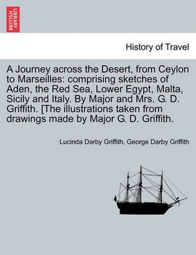 Cover image for A Journey across the Desert, from Ceylon to Marseilles: comprising sketches of Aden, the Red Sea, Lower Egypt, Malta, Sicily and Italy. By Major and Mrs. G. D. Griffith. [The illustrations taken from drawings made by Major G. D. Griffith.