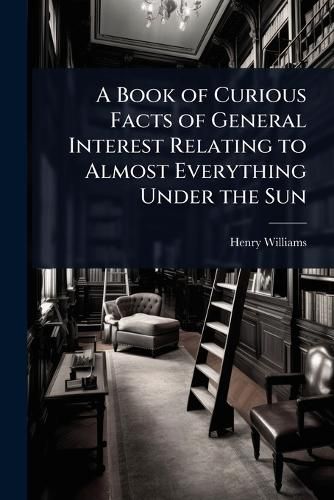Cover image for A Book of Curious Facts of General Interest Relating to Almost Everything Under the Sun
