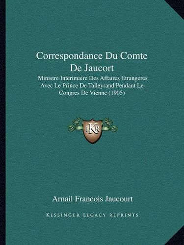 Correspondance Du Comte de Jaucort: Ministre Interimaire Des Affaires Etrangeres Avec Le Prince de Talleyrand Pendant Le Congres de Vienne (1905)