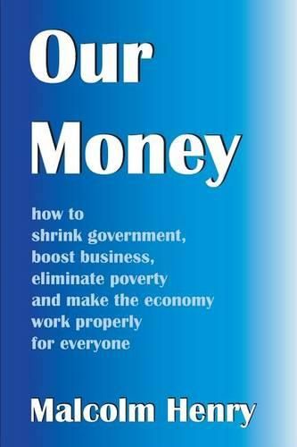 Cover image for Our Money: how to shrink government, boost business, eliminate poverty and make the economy work properly for everyone