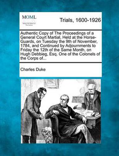 Authentic Copy of the Proceedings of a General Court Martial, Held at the Horse-Guards, on Tuesday the 9th of November, 1784, and Continued by Adjournments to Friday the 12th of the Same Month, on Hugh Debbieg, Esq. One of the Colonels of the Corps Of...