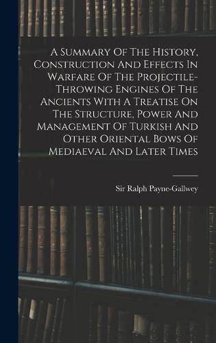 Cover image for A Summary Of The History, Construction And Effects In Warfare Of The Projectile-throwing Engines Of The Ancients With A Treatise On The Structure, Power And Management Of Turkish And Other Oriental Bows Of Mediaeval And Later Times