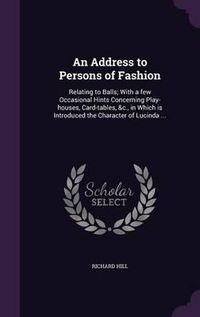 Cover image for An Address to Persons of Fashion: Relating to Balls; With a Few Occasional Hints Concerning Play-Houses, Card-Tables, &C., in Which Is Introduced the Character of Lucinda ...