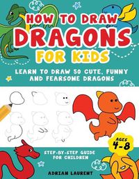 Cover image for How to Draw Dragons for Kids 4-8: Learn to Draw 50 Cute, Funny and Fearsome Dragons Step-By-Step for Children