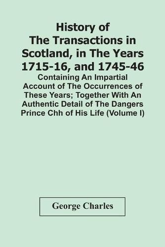 History Of The Transactions In Scotland, In The Years 1715-16, And 1745-46: Containing An Impartial Account Of The Occurrences Of These Years; Together With An Authentic Detail Of The Dangers Prince Chh Of His Life (Volume I)