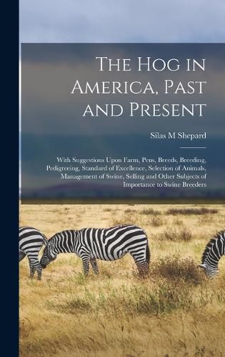 Cover image for The hog in America, Past and Present; With Suggestions Upon Farm, Pens, Breeds, Breeding, Pedigreeing, Standard of Excellence, Selection of Animals, Management of Swine, Selling and Other Subjects of Importance to Swine Breeders