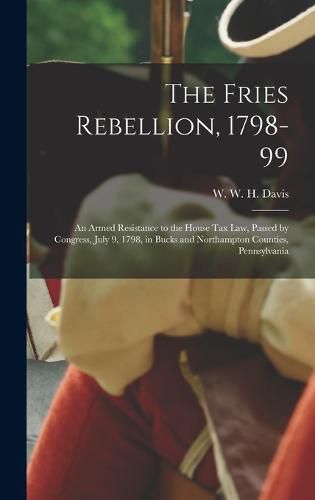 The Fries Rebellion, 1798-99; an Armed Resistance to the House tax law, Passed by Congress, July 9, 1798, in Bucks and Northampton Counties, Pennsylvania