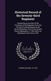 Cover image for Historical Record of the Seventy-Third Regiment: Containing an Account of the Formation of the Regiment from the Period of Its Being Raised as the Second Battalion of the Forty-Second Royal Highlanders in 1780, and of Its Subsequent Services to 1851