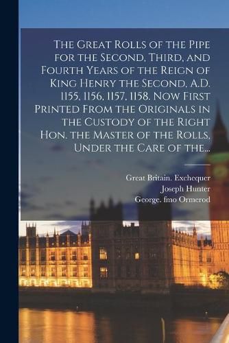 Cover image for The Great Rolls of the Pipe for the Second, Third, and Fourth Years of the Reign of King Henry the Second, A.D. 1155, 1156, 1157, 1158. Now First Printed From the Originals in the Custody of the Right Hon. the Master of the Rolls, Under the Care of The...