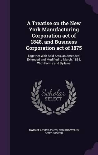 Cover image for A Treatise on the New York Manufacturing Corporation Act of 1848, and Business Corporation Act of 1875: Together with Said Acts, as Amended, Extended and Modified to March, 1884, with Forms and By-Laws