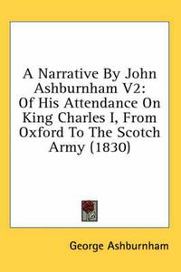 Cover image for A Narrative by John Ashburnham V2: Of His Attendance on King Charles I, from Oxford to the Scotch Army (1830)