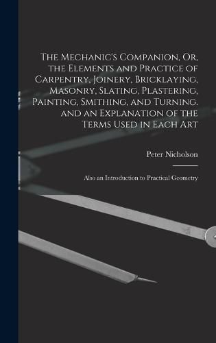 The Mechanic's Companion, Or, the Elements and Practice of Carpentry, Joinery, Bricklaying, Masonry, Slating, Plastering, Painting, Smithing, and Turning. and an Explanation of the Terms Used in Each Art