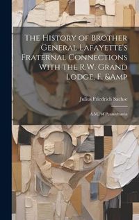 Cover image for The History of Brother General Lafayette's Fraternal Connections With the R.W. Grand Lodge, F. & A.M., of Pennsylvania