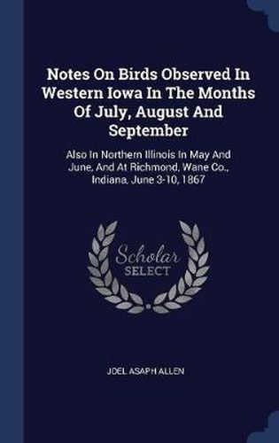 Notes on Birds Observed in Western Iowa in the Months of July, August and September: Also in Northern Illinois in May and June, and at Richmond, Wane Co., Indiana, June 3-10, 1867