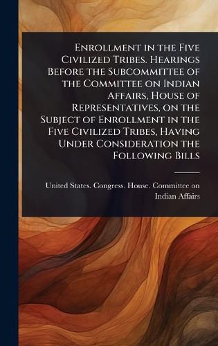 Cover image for Enrollment in the Five Civilized Tribes. Hearings Before the Subcommittee of the Committee on Indian Affairs, House of Representatives, on the Subject of Enrollment in the Five Civilized Tribes, Having Under Consideration the Following Bills