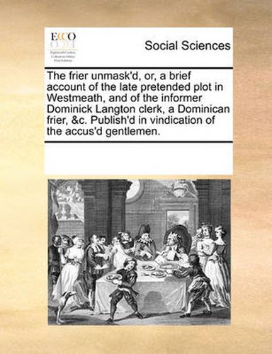 Cover image for The Frier Unmask'd, Or, a Brief Account of the Late Pretended Plot in Westmeath, and of the Informer Dominick Langton Clerk, a Dominican Frier, &C. Publish'd in Vindication of the Accus'd Gentlemen.