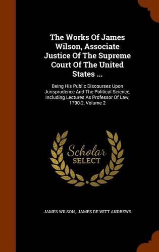 The Works of James Wilson, Associate Justice of the Supreme Court of the United States ...: Being His Public Discourses Upon Jurisprudence and the Political Science, Including Lectures as Professor of Law, 1790-2, Volume 2