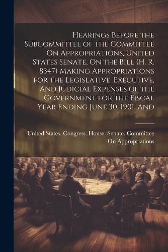 Cover image for Hearings Before the Subcommittee of the Committee On Appropriations, United States Senate, On the Bill (H. R. 8347) Making Appropriations for the Legislative, Executive, And Judicial Expenses of the Government for the Fiscal Year Ending June 30, 1901, And