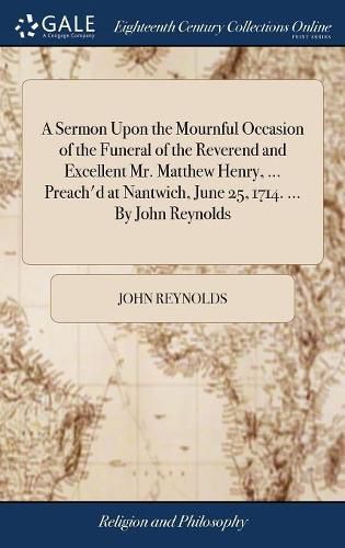 A Sermon Upon the Mournful Occasion of the Funeral of the Reverend and Excellent Mr. Matthew Henry, ... Preach'd at Nantwich, June 25, 1714. ... By John Reynolds