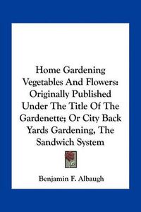 Cover image for Home Gardening Vegetables and Flowers: Originally Published Under the Title of the Gardenette; Or City Back Yards Gardening, the Sandwich System