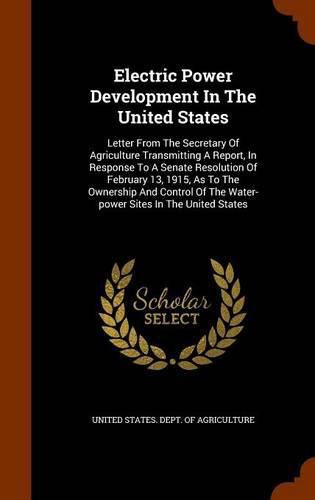 Cover image for Electric Power Development in the United States: Letter from the Secretary of Agriculture Transmitting a Report, in Response to a Senate Resolution of February 13, 1915, as to the Ownership and Control of the Water-Power Sites in the United States