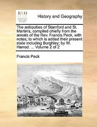 Cover image for The Antiquities of Stamford and St. Martin's, Compiled Chiefly from the Annals of the REV. Francis Peck, with Notes; To Which Is Added Their Present State Including Burghley; By W. Harrod. ... Volume 2 of 2