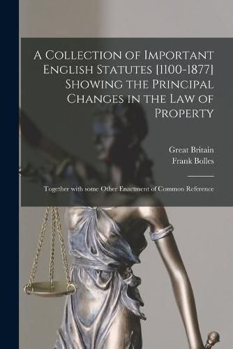 A Collection of Important English Statutes [1100-1877] Showing the Principal Changes in the Law of Property: Together With Some Other Enactment of Common Reference