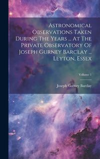 Cover image for Astronomical Observations Taken During The Years ... At The Private Observatory Of Joseph Gurney Barclay ... Leyton, Essex; Volume 1