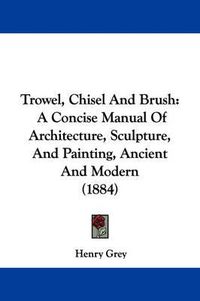 Cover image for Trowel, Chisel and Brush: A Concise Manual of Architecture, Sculpture, and Painting, Ancient and Modern (1884)