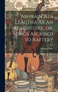 Cover image for Abhrain Ata Leagtha Ar An Reachtuire, or, Songs Ascribed to Raftery