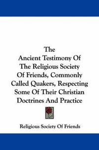 Cover image for The Ancient Testimony Of The Religious Society Of Friends, Commonly Called Quakers, Respecting Some Of Their Christian Doctrines And Practice