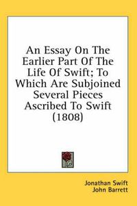 Cover image for An Essay on the Earlier Part of the Life of Swift; To Which Are Subjoined Several Pieces Ascribed to Swift (1808)