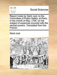 Cover image for Report Made by Saint Just, to the Committee of Public Safety, at Paris, in the Month of May, 1794, on the Subject of Expences Incurred with the Neutral Powers. Translated from the French.