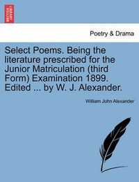 Cover image for Select Poems. Being the Literature Prescribed for the Junior Matriculation (Third Form) Examination 1899. Edited ... by W. J. Alexander.