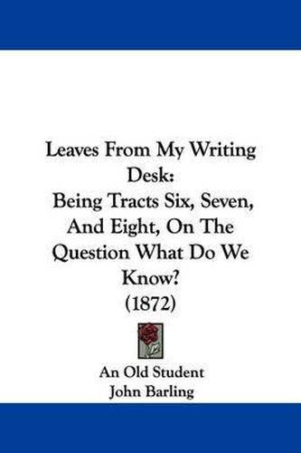 Cover image for Leaves From My Writing Desk: Being Tracts Six, Seven, And Eight, On The Question What Do We Know? (1872)