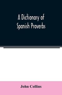 Cover image for A Dictionary of Spanish Proverbs, Compiled from the best Authorities in the Spanish Language, Translated into English; with Explanatory Illustrations from the Latin, Spanish, and English Authors