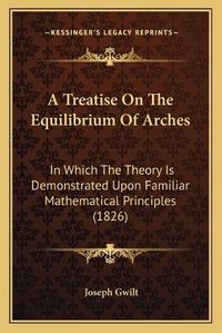 Cover image for A Treatise on the Equilibrium of Arches: In Which the Theory Is Demonstrated Upon Familiar Mathematical Principles (1826)