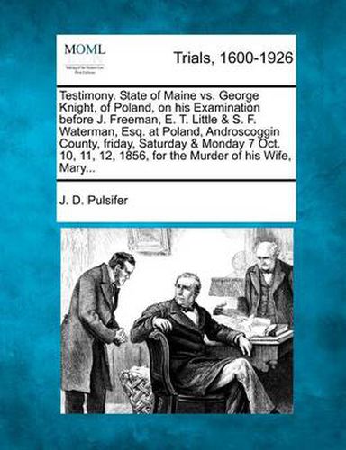 Testimony. State of Maine vs. George Knight, of Poland, on His Examination Before J. Freeman, E. T. Little & S. F. Waterman, Esq. at Poland, Androscoggin County, Friday, Saturday & Monday 7 Oct. 10, 11, 12, 1856, for the Murder of His Wife, Mary...