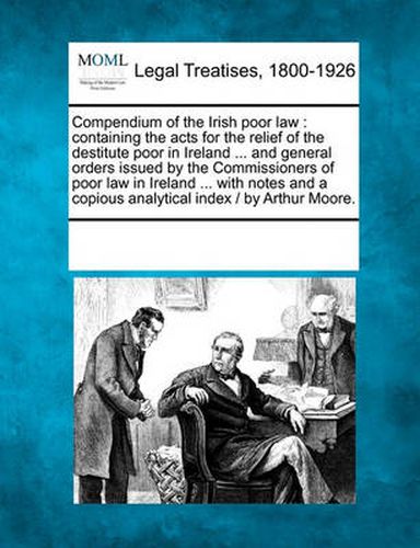 Cover image for Compendium of the Irish poor law: containing the acts for the relief of the destitute poor in Ireland ... and general orders issued by the Commissioners of poor law in Ireland ... with notes and a copious analytical index / by Arthur Moore.