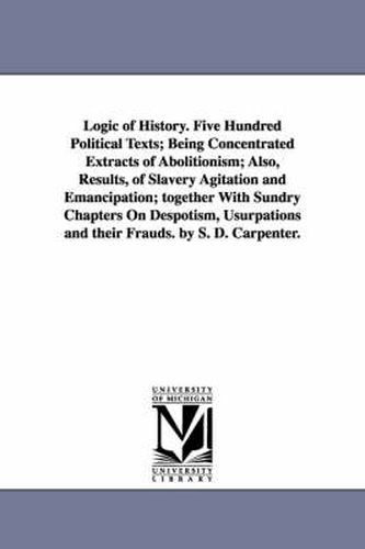 Cover image for Logic of History. Five Hundred Political Texts; Being Concentrated Extracts of Abolitionism; Also, Results, of Slavery Agitation and Emancipation; together With Sundry Chapters On Despotism, Usurpations and their Frauds. by S. D. Carpenter.