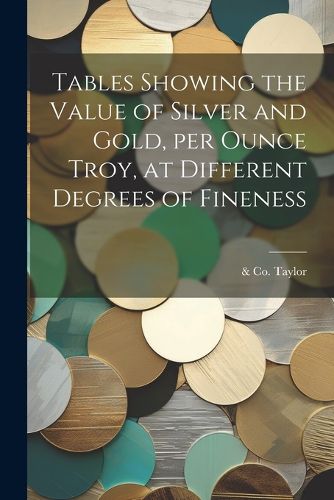 Cover image for Tables Showing the Value of Silver and Gold, per Ounce Troy, at Different Degrees of Fineness