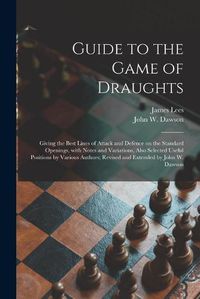 Cover image for Guide to the Game of Draughts: Giving the Best Lines of Attack and Defence on the Standard Openings, With Notes and Variations, Also Selected Useful Positions by Various Authors; Revised and Extended by John W. Dawson