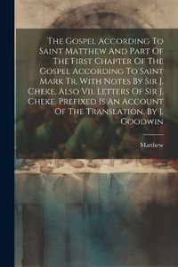 Cover image for The Gospel According To Saint Matthew And Part Of The First Chapter Of The Gospel According To Saint Mark Tr. With Notes By Sir J. Cheke, Also Vii. Letters Of Sir J. Cheke. Prefixed Is An Account Of The Translation, By J. Goodwin