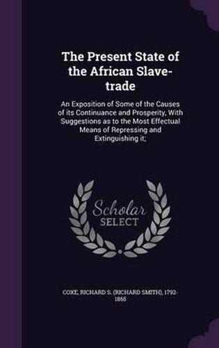 The Present State of the African Slave-Trade: An Exposition of Some of the Causes of Its Continuance and Prosperity, with Suggestions as to the Most Effectual Means of Repressing and Extinguishing It;