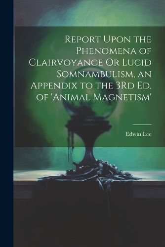 Report Upon the Phenomena of Clairvoyance Or Lucid Somnambulism, an Appendix to the 3Rd Ed. of 'animal Magnetism'