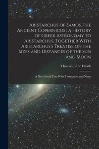 Cover image for Aristarchus of Samos, the Ancient Copernicus; a History of Greek Astronomy to Aristarchus, Together With Aristarchus's Treatise on the Sizes and Distances of the sun and Moon